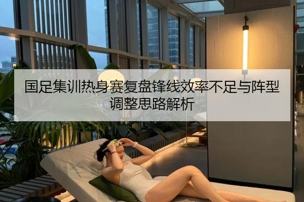 国足集训热身赛复盘锋线效率不足与阵型调整思路解析